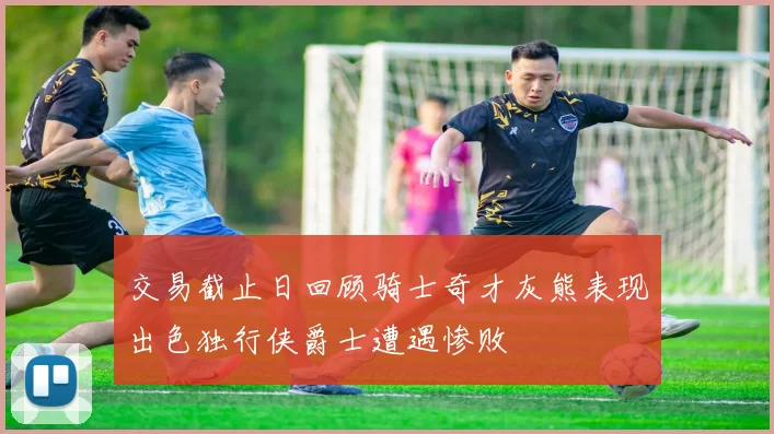 交易截止日回顾骑士奇才灰熊表现出色独行侠爵士遭遇惨败