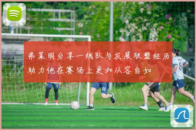 弗莱明分享一线队与发展联盟经历助力他在赛场上更加从容自如