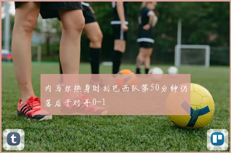 内马尔热身时刻巴西队第50分钟仍落后于对手0-1