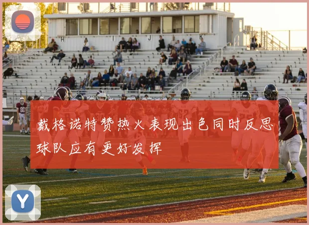 戴格诺特赞热火表现出色同时反思球队应有更好发挥