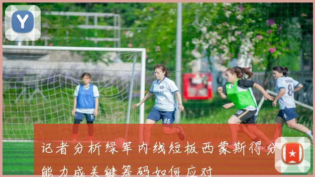 记者分析绿军内线短板西蒙斯得分能力成关键筹码如何应对