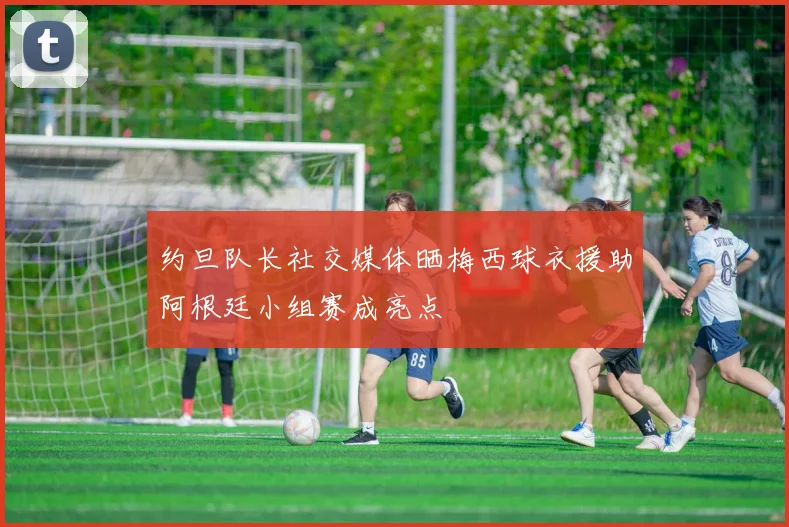 约旦队长社交媒体晒梅西球衣援助阿根廷小组赛成亮点