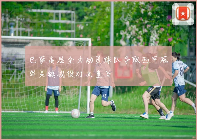 巴萨高层全力动员球队争取西甲冠军关键战役对决皇马