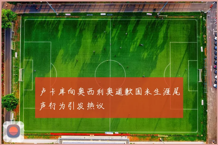 卢卡库向奥西利奥道歉国米生涯尾声行为引发热议
