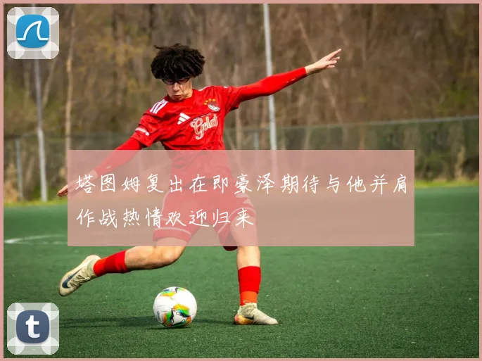塔图姆复出在即豪泽期待与他并肩作战热情欢迎归来