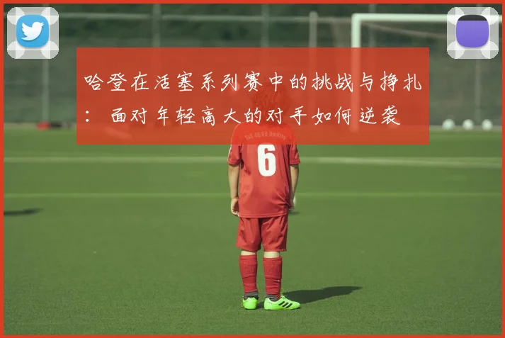 哈登在活塞系列赛中的挑战与挣扎：面对年轻高大的对手如何逆袭