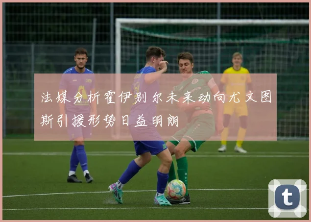 法媒分析霍伊别尔未来动向尤文图斯引援形势日益明朗