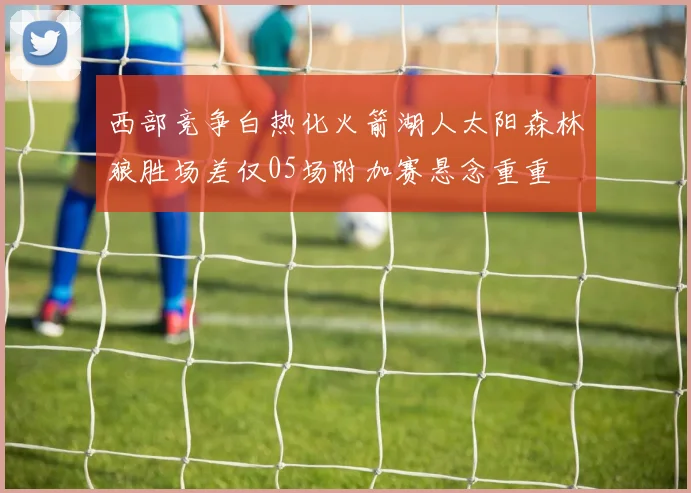 西部竞争白热化火箭湖人太阳森林狼胜场差仅05场附加赛悬念重重