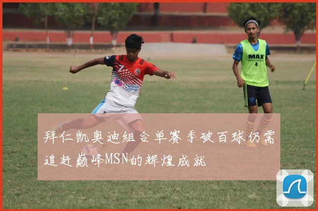 拜仁凯奥迪组合单赛季破百球仍需追赶巅峰MSN的辉煌成就