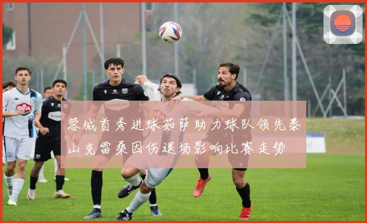 蓉城首秀进球茹萨助力球队领先泰山克雷桑因伤退场影响比赛走势
