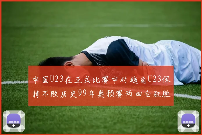 中国U23在正式比赛中对越南U23保持不败历史99年奥预赛两回合狂胜7-0