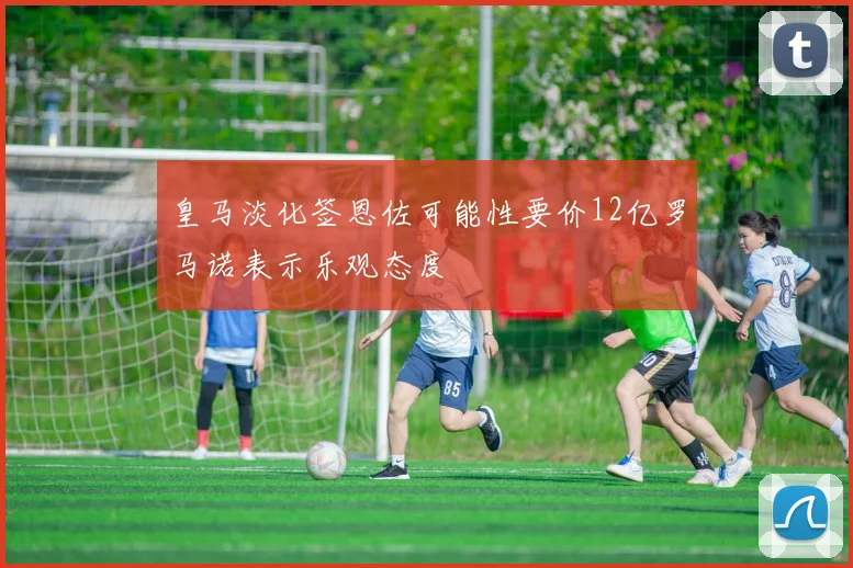 皇马淡化签恩佐可能性要价12亿罗马诺表示乐观态度