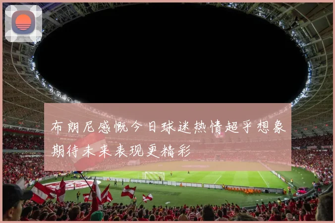 布朗尼感慨今日球迷热情超乎想象期待未来表现更精彩