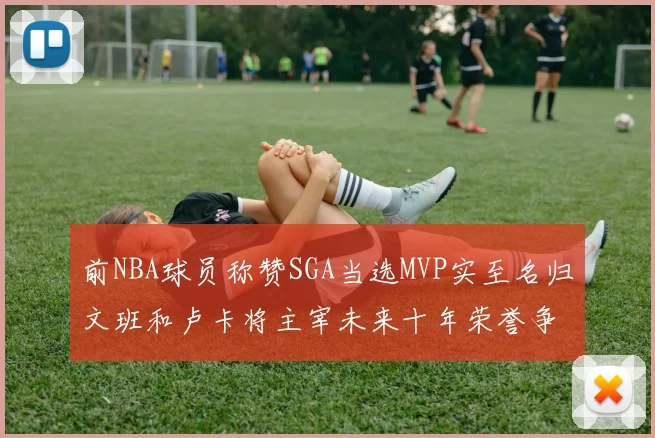 前NBA球员称赞SGA当选MVP实至名归文班和卢卡将主宰未来十年荣誉争夺