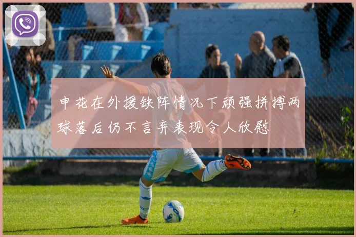 申花在外援缺阵情况下顽强拼搏两球落后仍不言弃表现令人欣慰