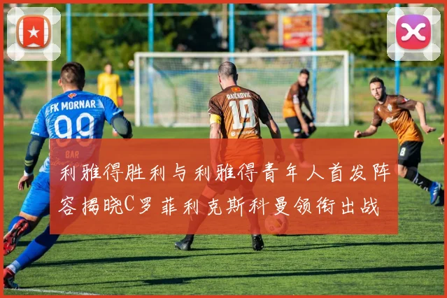 利雅得胜利与利雅得青年人首发阵容揭晓C罗菲利克斯科曼领衔出战