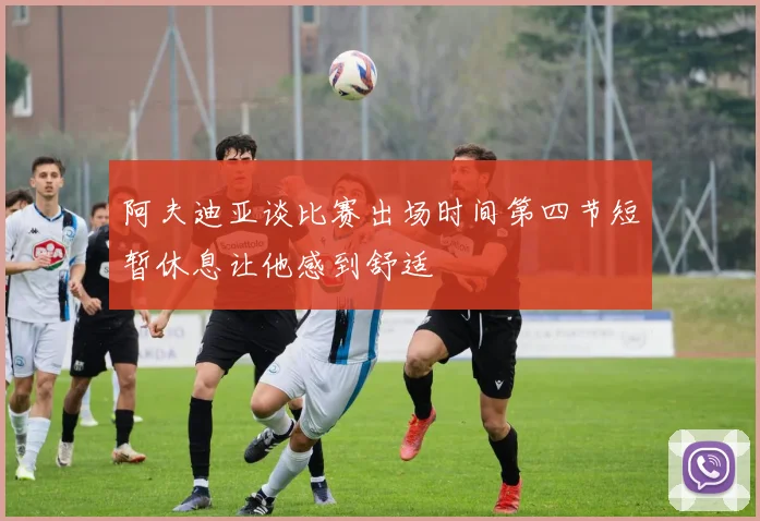 阿夫迪亚谈比赛出场时间第四节短暂休息让他感到舒适