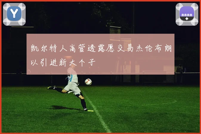 凯尔特人高管透露愿交易杰伦布朗以引进新大个子