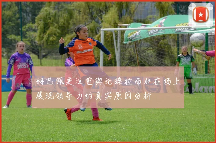 姆巴佩更注重舆论操控而非在场上展现领导力的真实原因分析