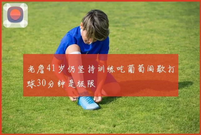 老詹41岁仍坚持训练吃葡萄间歇打球30分钟是极限