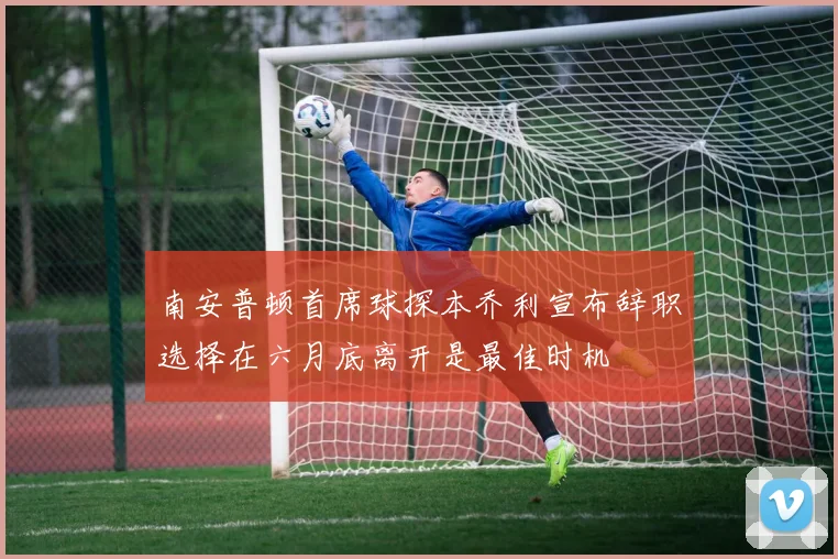 南安普顿首席球探本乔利宣布辞职选择在六月底离开是最佳时机
