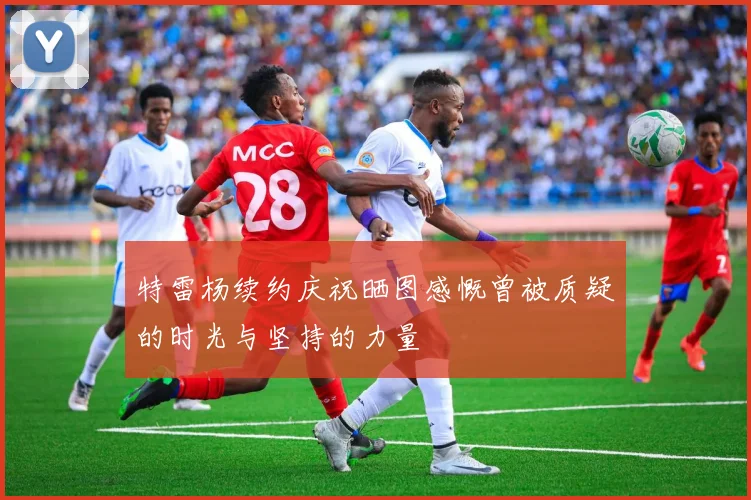 特雷杨续约庆祝晒图感慨曾被质疑的时光与坚持的力量